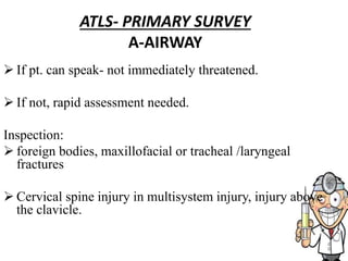 ATLS- PRIMARY SURVEY
A-AIRWAY
 If pt. can speak- not immediately threatened.
 If not, rapid assessment needed.
Inspection:
 foreign bodies, maxillofacial or tracheal /laryngeal
fractures
 Cervical spine injury in multisystem injury, injury above
the clavicle.
 