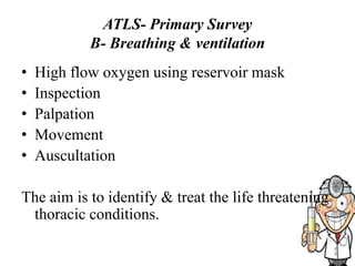 ATLS- Primary Survey
B- Breathing & ventilation
• High flow oxygen using reservoir mask
• Inspection
• Palpation
• Movement
• Auscultation
The aim is to identify & treat the life threatening
thoracic conditions.
 