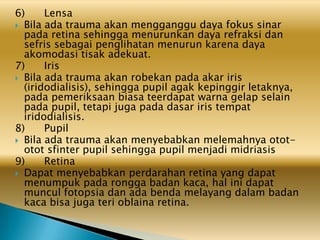 6) Lensa
 Bila ada trauma akan mengganggu daya fokus sinar
pada retina sehingga menurunkan daya refraksi dan
sefris sebagai penglihatan menurun karena daya
akomodasi tisak adekuat.
7) Iris
 Bila ada trauma akan robekan pada akar iris
(iridodialisis), sehingga pupil agak kepinggir letaknya,
pada pemeriksaan biasa teerdapat warna gelap selain
pada pupil, tetapi juga pada dasar iris tempat
iridodialisis.
8) Pupil
 Bila ada trauma akan menyebabkan melemahnya otot-
otot sfinter pupil sehingga pupil menjadi midriasis
9) Retina
 Dapat menyebabkan perdarahan retina yang dapat
menumpuk pada rongga badan kaca, hal ini dapat
muncul fotopsia dan ada benda melayang dalam badan
kaca bisa juga teri oblaina retina.
 