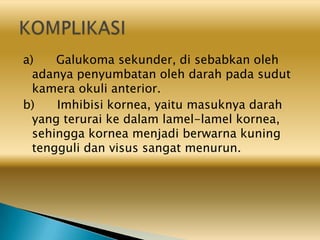 a) Galukoma sekunder, di sebabkan oleh
adanya penyumbatan oleh darah pada sudut
kamera okuli anterior.
b) Imhibisi kornea, yaitu masuknya darah
yang terurai ke dalam lamel-lamel kornea,
sehingga kornea menjadi berwarna kuning
tengguli dan visus sangat menurun.
 