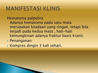 Hematoma palpebra
Adanya hematoma pada satu mata
merupakan keadaan yang ringan, tetapi bila
terjadi pada kedua mata , hati-hati
kemungkinan adanya fraktur basis kranii.
 Penanganan:
 Kompres dingin 3 kali sehari.
 
