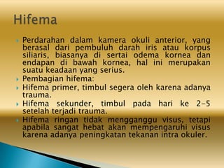  Perdarahan dalam kamera okuli anterior, yang
berasal dari pembuluh darah iris atau korpus
siliaris, biasanya di sertai odema kornea dan
endapan di bawah kornea, hal ini merupakan
suatu keadaan yang serius.
 Pembagian hifema:
 Hifema primer, timbul segera oleh karena adanya
trauma.
 Hifema sekunder, timbul pada hari ke 2-5
setelah terjadi trauma.
 Hifema ringan tidak mengganggu visus, tetapi
apabila sangat hebat akan mempengaruhi visus
karena adanya peningkatan tekanan intra okuler.
 