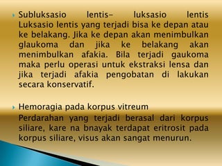  Subluksasio lentis- luksasio lentis
Luksasio lentis yang terjadi bisa ke depan atau
ke belakang. Jika ke depan akan menimbulkan
glaukoma dan jika ke belakang akan
menimbulkan afakia. Bila terjadi gaukoma
maka perlu operasi untuk ekstraksi lensa dan
jika terjadi afakia pengobatan di lakukan
secara konservatif.
 Hemoragia pada korpus vitreum
Perdarahan yang terjadi berasal dari korpus
siliare, kare na bnayak terdapat eritrosit pada
korpus siliare, visus akan sangat menurun.
 
