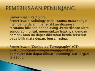  Pemeriksaan Radiologi
Pemeriksaan radiology pada trauma mata sangat
membantu dalam menegakkan diagnosa,
terutama bila ada benda asing .Pemeriksaan ultra
sonographi untuk menentukan letaknya, dengan
pemeriksaan ini dapat diketahui benda tersebut
pada bilik mata depan, lensa, retina.
 Pemeriksaan “Computed Tomography” (CT)
Suatu tomogram dengan menggunakan
komputer dan dapat dibuat “scanning” dari organ
tersebut.
 