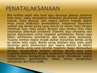  Bila terlihat salah satu tand atau dicurigai adanya perforasi
bola mata, maka secepatnya dilakukan pemberian antibiotik
topical, mata ditutup, dan segera dikirim kepada dokter
mata untuk dilakukan pembedahan. Sebaiknya dipastikan
apakah ada benda asing yang masuk ke dalam mata dengan
membuat foto. Pada pasien dengan luka tembus bola mata
selamanya diberikan antibiotik sistemik atau intravena dan
pasien dipuasakan untuk kegiatan pembdahan. Pasien juga
diberi antitetanus provilaksis, dan kalau perlu penenang.
Trauma tembus dapat terjadi akibat masuknya benda asing
ke dalam bola mata. Benda asing didalam bola mata pada
dasarnya perlu dikeluarkan dan segera dikirim ke dokter
mata. Benda asing yang bersifat magnetic dapat dikeluarkan
dengan mengunakan magnet raksasa. Benda yang tidak
magnetic dikeluarkan dengan vitrektomi. Penyulit yang dapat
timbul karena terdapatnya benda asing intraokular adalah
indoftalmitis, panoftalmitis, ablasi retina, perdarahan
intraokular dan ftisis bulbi.
 