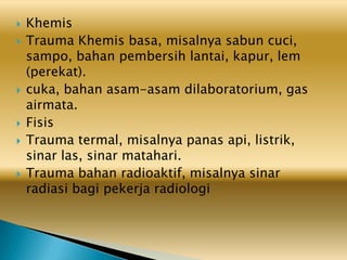  Khemis
 Trauma Khemis basa, misalnya sabun cuci,
sampo, bahan pembersih lantai, kapur, lem
(perekat).
 cuka, bahan asam-asam dilaboratorium, gas
airmata.
 Fisis
 Trauma termal, misalnya panas api, listrik,
sinar las, sinar matahari.
 Trauma bahan radioaktif, misalnya sinar
radiasi bagi pekerja radiologi
 