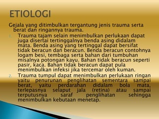 Gejala yang ditimbulkan tergantung jenis trauma serta
berat dan ringannya trauma.
1. Trauma tajam selain menimbulkan perlukaan dapat
juga disertai tertinggalnya benda asing didalam
mata. Benda asing yang tertinggal dapat bersifat
tidak beracun dan beracun. Benda beracun contohnya
logam besi, tembaga serta bahan dari tumbuhan
misalnya potongan kayu. Bahan tidak beracun seperti
pasir, kaca. Bahan tidak beracun dapat pula
menimbulkan infeksi jika tercemar oleh kuman.
2. Trauma tumpul dapat menimbulkan perlukaan ringan
yaitu penurunan penglihatan sementara sampai
berat, yaitu perdarahan didalam bola mata,
terlepasnya selaput jala (retina) atau sampai
terputusnya saraf penglihatan sehingga
menimbulkan kebutaan menetap.
 