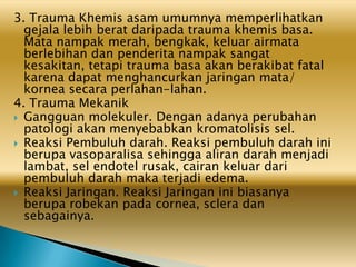 3. Trauma Khemis asam umumnya memperlihatkan
gejala lebih berat daripada trauma khemis basa.
Mata nampak merah, bengkak, keluar airmata
berlebihan dan penderita nampak sangat
kesakitan, tetapi trauma basa akan berakibat fatal
karena dapat menghancurkan jaringan mata/
kornea secara perlahan-lahan.
4. Trauma Mekanik
 Gangguan molekuler. Dengan adanya perubahan
patologi akan menyebabkan kromatolisis sel.
 Reaksi Pembuluh darah. Reaksi pembuluh darah ini
berupa vasoparalisa sehingga aliran darah menjadi
lambat, sel endotel rusak, cairan keluar dari
pembuluh darah maka terjadi edema.
 Reaksi Jaringan. Reaksi Jaringan ini biasanya
berupa robekan pada cornea, sclera dan
sebagainya.
 