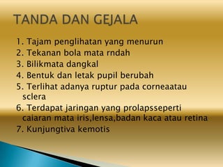 1. Tajam penglihatan yang menurun
2. Tekanan bola mata rndah
3. Bilikmata dangkal
4. Bentuk dan letak pupil berubah
5. Terlihat adanya ruptur pada corneaatau
sclera
6. Terdapat jaringan yang prolapsseperti
caiaran mata iris,lensa,badan kaca atau retina
7. Kunjungtiva kemotis
 