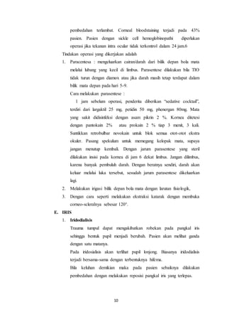 10
pembedahan terlambat. Corneal bloodstaining terjadi pada 43%
pasien. Pasien dengan sickle cell hemoglobinopathi diperlukan
operasi jika tekanan intra ocular tidak terkontrol dalam 24 jam.6
Tindakan operasi yang dikerjakan adalah
1. Paracentesa : mengeluarkan cairan/darah dari bilik depan bola mata
melalui lubang yang kecil di limbus. Parasentese dilakukan bila TIO
tidak turun dengan diamox atau jika darah masih tetap terdapat dalam
bilik mata depan pada hari 5-9.
Cara melakukan parasentese :
1 jam sebelum operasi, penderita diberikan “sedative cocktail”,
terdiri dari largaktil 25 mg, petidin 50 mg, phenergan 80mg. Mata
yang sakit didisinfeksi dengan asam pikrin 2 %. Kornea ditetesi
dengan pantokain 2% atau prokain 2 % tiap 3 menit, 3 kali.
Suntikkan retrobulbar novokain untuk blok semua otot-otot ekstra
okuler. Pasang spekulum untuk memegang kelopak mata, supaya
jangan menutup kembali. Dengan jarum parasentese yang steril
dilakukan insisi pada kornea di jam 6 dekat limbus. Jangan dilimbus,
karena banyak pembuluh darah. Dengan beratnya sendiri, darah akan
keluar melalui luka tersebut, sesudah jarum parasentese dikeluarkan
lagi.
2. Melakukan irigasi bilik depan bola mata dengan larutan fisiologik,
3. Dengan cara seperti melakukan ekstraksi katarak dengan membuka
corneo-scleralnya sebesar 120°.
E. IRIS
1. Iridodialisis
Trauma tumpul dapat mengakibatkan robekan pada pangkal iris
sehingga bentuk pupil menjadi berubah. Pasien akan melihat ganda
dengan satu matanya.
Pada iridosialisis akan terlihat pupil lonjong. Biasanya iridodialisis
terjadi bersama-sama dengan terbentuknya hifema.
Bila keluhan demikian maka pada pasien sebaiknya dilakukan
pembedahan dengan melakukan reposisi pangkal iris yang terlepas.
 