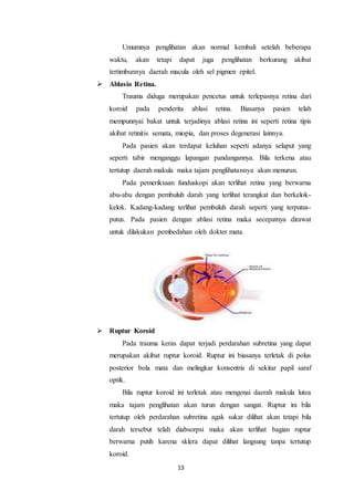 13
Umumnya penglihatan akan normal kembali setelah beberapa
waktu, akan tetapi dapat juga penglihatan berkurang akibat
tertimbunnya daerah macula oleh sel pigmen epitel.
 Ablasio Retina.
Trauma diduga merupakan pencetus untuk terlepasnya retina dari
koroid pada penderita ablasi retina. Biasanya pasien telah
mempunnyai bakat untuk terjadinya ablasi retina ini seperti retina tipis
akibat retinitis semata, miopia, dan proses degenerasi lainnya.
Pada pasien akan terdapat keluhan seperti adanya selaput yang
seperti tabir menganggu lapangan pandangannya. Bila terkena atau
tertutup daerah makula maka tajam penglihatannya akan menurun.
Pada pemeriksaan funduskopi akan terlihat retina yang berwarna
abu-abu dengan pembuluh darah yang terlihat terangkat dan berkelok-
kelok. Kadang-kadang terlihat pembuluh darah seperti yang terputus-
putus. Pada pasien dengan ablasi retina maka secepatnya dirawat
untuk dilakukan pembedahan oleh dokter mata.
 Ruptur Koroid
Pada trauma keras dapat terjadi perdarahan subretina yang dapat
merupakan akibat ruptur koroid. Ruptur ini biasanya terletak di polus
posterior bola mata dan melingkar konsentris di sekitar papil saraf
optik.
Bila ruptur koroid ini terletak atau mengenai daerah makula lutea
maka tajam penglihatan akan turun dengan sangat. Ruptur ini bila
tertutup oleh perdarahan subretina agak sukar dilihat akan tetapi bila
darah tersebut telah diabsorpsi maka akan terlihat bagian ruptur
berwarna putih karena sklera dapat dilihat langsung tanpa tertutup
koroid.
 