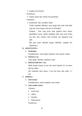 16
 bengkak dan berdarah.
- Pemeriksaan :
 tampak adanya luka terbuka dan perdarahan
- Pengobatan :
 pembersihan luka, kemudian dijahit.
Teknik penjahitan dilakukan sama dengan luka pada kulit tubuh
yang lain sesuai dengan arah dari M. Orbicularis.
Perhatian : Luka yang persis pada palpebra harus khusus
diperhatikan karena apabila penjahitan tidak tepat pada kedua
tepi luka akan memberi hasil kosmetik dan fungsional yang
jelek.
Bila perlu dapat ditambah dengan antibiotika, analgetik dan
antiinflamasi.
B. KONJUNGTIVA
1. Perdarahan
Penatalaksanaan sama dengan rudapaksa mata mekanis tumpul.
2. Robekan 1 cm
Tidak dijahit, diberikan antibiotika lokal.
3. Robekan lebih dari 1 cm,
Dijahit dengan benang cat gut atau sutera berjarak 0,5 cm antara
tiap-tiap jahitan.
Beri antibiotika lokal selama 5 hari dan bebat mata untuk 1-2
hari.
C. KORNEA
1. Erosi kornea
Penatalaksanaan seperti rudapaksa mata tumpul
2. Luka tembus kornea
Anamnesa :
 teraba nyeri,
 epifora,
 fotofobia,
 blefarospasme
Pemeriksaan :
 