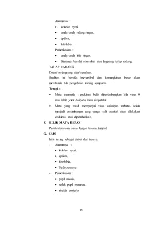 19
Anamnesa :
 keluhan nyeri,
 tanda-tanda radang ringan,
 epifora,
 fotofobia.
Pemeriksaan :
 tanda-tanda iritis ringan.
 Biasanya bersifat reversibel atau langsung tahap radang.
TAHAP RADANG
Dapat berlangsung akut/menahun.
Stadium ini bersifat irreversibel dan kemungkinan besar akan
memburuk bila pengobatan kurang sempurna.
Terapi :
 Mata traumatik : enukleasi bulbi dipertimbangkan bila visus 0
atau lebih jelek daripada mata simpatetik.
 Mata yang masih mempunyai visus walaupun terbatas selalu
menjadi pertimbangan yang sangat sulit apakah akan dilakukan
enukleasi atau dipertahankan.
F. BILIK MATA DEPAN
Penatalaksanaan sama dengan trauma tumpul.
G. IRIS
Iritis sering sebagai akibat dari trauma.
- Anamnesa :
 keluhan nyeri,
 epifora,
 fotofobia,
 blefarospasme
- Pemeriksaan :
 pupil miosis,
 reflek pupil menurun,
 sinekia posterior
 