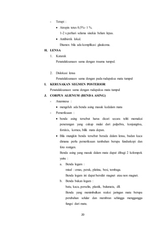 20
- Terapi :
 Atropin tetes 0,5%- 1 %.
1-2 x perhari selama sinekia belum lepas.
 Antibiotik lokal.
Diamox bila ada komplikasi glaukoma.
H. LENSA
1. Katarak
Penatalaksanaan sama dengan trauma tumpul.
2. Dislokasi lensa
Penatalaksanaan sama dengan pada rudapaksa mata tumpul
I. KERUSAKAN SEGMEN POSTERIOR
Penatalaksanaan sama dengan rudapaksa mata tumpul
J. CORPUS ALIENUM (BENDA ASING)
- Anamnesa :
 mengeluh ada benda asing masuk kedalam mata
- Pemeriksaan :
 benda asing tersebut harus dicari secara teliti memakai
penerangan yang cukup mulai dari palpebra, konjungtiva,
fornixis, kornea, bilik mata depan.
 Bila mungkin benda tersebut berada dalam lensa, badan kaca
dimana perlu pemeriksaan tambahan berupa funduskopi dan
foto rontgen.
Benda asing yang masuk dalam mata dapat dibagi 2 kelompok
yaitu :
a. Benda logam :
misal : emas, perak, platina, besi, tembaga.
Benda logam ini dapat bersifat magnet atau non magnet.
b. Benda bukan logam :
batu, kaca, porselin, plastik, bulumata, dll.
Benda yang menimbulkan reaksi jaringan mata berupa
perubahan selular dan membran sehingga mengganggu
fungsi dari mata.
 