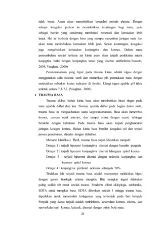 23
tidak berat. Asam akan menyebabkan koagulasi protein plasma. Dengan
adanya koagulasi protein ini menimbulkan keuntungan bagi mata, yaitu
sebagai barrier yang cenderung membatasi penetrasi dan kerusakan lebih
lanjut. Hal ini berbeda dengan basa yang mampu menembus jaringan mata dan
akan terus menimbulkan kerusakan lebih jauh. Selain keuntungan, koagulasi
juga menyebabkan kerusakan konjungtiva dan kornea. Dalam masa
penyembuhan setelah terkena zat kimia asam akan terjadi perlekatan antara
konjugtiva bulbi dengan konjungtiva tarsal yang disebut simblefaron.(Susanto,
2004; Vaughan, 2000)
Penatalaksanaan yang tepat pada trauma kimia adalah irigasi dengan
menggunakan salin isotonic steril dan memeriksa pH permukaan mata dengan
meletakkan seberkas kertas indicator di forniks. Ulangi irigasi apabila pH tidak
terletak antara 7,3-7,7. (Vaughan, 2000).
 TRAUMA BASA
Trauma akibat bahan kimia basa akan memberikan iritasi ringan pada
mata apabila dilihat dari luar. Namun, apabila dilihat pada bagian dalam mata,
trauma basa ini mengakibatkan suatu kegawatdaruratan. Basa akan menembus
kornea, camera oculi anterior, dan sampai retina dengan cepat, sehingga
berakhir dengan kebutaan. Pada trauma basa akan terjadi penghancuran
jaringan kolagen kornea. Bahan kimia basa bersifat koagulasi sel dan terjadi
proses persabunan, disertai dengan dehidrasi.
Menurut klasifikasi Thoft, trauma basa dapat dibedakan menjadi:
Derajat 1 : terjadi hiperemi konjungtiva disertai dengan keratitis pungtata
Derajat 2 : terjadi hiperemi konjungtiva disertai hilangnya epitel kornea
Derajat 3 : terjadi hiperemi disertai dengan nekrosis konjungtiva dan
lepasnya epitel kornea
Derajat 4 : konjungtiva perilimal nekrosis sebanyak 50%
Tindakan bila terjadi trauma basa adalah secepatnya melakukan irigasi
dengan garam fisiologik selama mungkin. Bila mungkin irigasi dilakukan
paling sedikit 60 menit setelah trauma. Penderita diberi sikloplegia, antibiotika,
EDTA untuk mengikat basa. EDTA diberikan setelah 1 minggu trauma basa,
diperlukan untuk menetralisir kolagenase yang terbentuk pada hari ketujuh.
Penyulit yang dapat terjadi adalah simblefaron, kekeruhan kornea, edema, dan
neovaskularisasi kornea, katarak, disertai dengan ptisis bola mata.
 