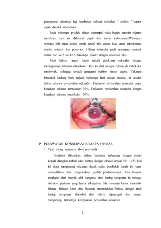 6
penyerapan ditambah lagi hambatan mekanis terhadap ” outflow ” humor
aquos disudut iridocorneal.
Pada beberapa produk darah menempel pada bagian anterior pigmen
membran dari iris didaerah pupil dan sudut iridocorneal.Walaupun
sepintas bilik mata depan jernih, tetapi iritis cukup kuat untuk membentuk
sinekia anterior dan posterior. Hifema sekunder pada umumnya nampak
antara hari ke 2 dan ke 5. biasanya diikuti dengan ancaman iritis.
Pada hifema ringan dapat terjadi glaukoma sekunder dengan
meningkatnya tekanan intraokuler. Hal ini dari adanya edema di trabekuler
meshwork, sehingga terjadi gangguan outflow humor aquos. Tekanan
intraokuli kadang baru terjadi beberapa hari setelah trauma, ini adalah
akibat adanya perdarahan sekunder. Frekuensi perdarahan sekunder tanpa
kenaikan tekanan intraokuler 30%. Frekuensi perdarahan sekunder dengan
kenaikan tekanan intraokuler 50%.
 PERAWATAN KONSERVATIF/TANPA OPERASI
1. Tirah baring sempurna (bed rest total)
Penderita ditidurkan dalam keadaan terlentang dengan posisi
kepala diangkat (diberi alas bantal) dengan elevasi kepala 30º - 45º. Hal
ini akan mengurangi tekanan darah pada pembuluh darah iris serta
memudahkan kita mengevaluasi jumlah perdarahannya. Ada banyak
pendapat dari banyak ahli mengenai tirah baring sempurna ini sebagai
tindakan pertama yang harus dikerjakan bila menemui kasus traumatik
hifema. Bahkan Darr dan Rakusin menunjukkan bahwa dengan tirah
baring sempurna absorbsi dari hifema dipercepat dan sangat
mengurangi timbulnya komplikasi perdarahan sekunder.
 