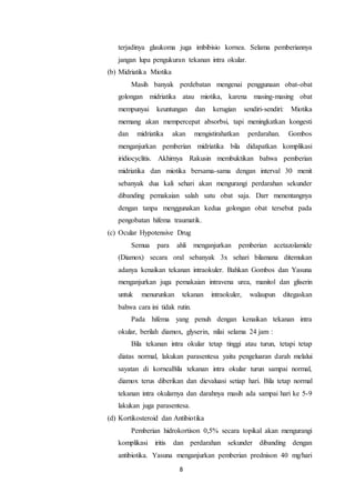8
terjadinya glaukoma juga imbibisio kornea. Selama pemberiannya
jangan lupa pengukuran tekanan intra okular.
(b) Midriatika Miotika
Masih banyak perdebatan mengenai penggunaan obat-obat
golongan midriatika atau miotika, karena masing-masing obat
mempunyai keuntungan dan kerugian sendiri-sendiri: Miotika
memang akan mempercepat absorbsi, tapi meningkatkan kongesti
dan midriatika akan mengistirahatkan perdarahan. Gombos
menganjurkan pemberian midriatika bila didapatkan komplikasi
iridiocyclitis. Akhirnya Rakusin membuktikan bahwa pemberian
midriatika dan miotika bersama-sama dengan interval 30 menit
sebanyak dua kali sehari akan mengurangi perdarahan sekunder
dibanding pemakaian salah satu obat saja. Darr menentangnya
dengan tanpa menggunakan kedua golongan obat tersebut pada
pengobatan hifema traumatik.
(c) Ocular Hypotensive Drug
Semua para ahli menganjurkan pemberian acetazolamide
(Diamox) secara oral sebanyak 3x sehari bilamana ditemukan
adanya kenaikan tekanan intraokuler. Bahkan Gombos dan Yasuna
menganjurkan juga pemakaian intravena urea, manitol dan gliserin
untuk menurunkan tekanan intraokuler, walaupun ditegaskan
bahwa cara ini tidak rutin.
Pada hifema yang penuh dengan kenaikan tekanan intra
okular, berilah diamox, glyserin, nilai selama 24 jam :
Bila tekanan intra okular tetap tinggi atau turun, tetapi tetap
diatas normal, lakukan parasentesa yaitu pengeluaran darah melalui
sayatan di korneaBila tekanan intra okular turun sampai normal,
diamox terus diberikan dan dievaluasi setiap hari. Bila tetap normal
tekanan intra okularnya dan darahnya masih ada sampai hari ke 5-9
lakukan juga parasentesa.
(d) Kortikosteroid dan Antibiotika
Pemberian hidrokortison 0,5% secara topikal akan mengurangi
komplikasi iritis dan perdarahan sekunder dibanding dengan
antibiotika. Yasuna menganjurkan pemberian prednison 40 mg/hari
 