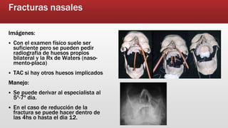 Fracturas nasales
Imágenes:
Con el examen físico suele ser
suficiente pero se pueden pedir
radiografia de huesos propios
bilateral y la Rx de Waters (naso-
mento-placa)
TAC si hay otros huesos implicados
Manejo:
Se puede derivar al especialista al
5º-7º dia.
En el caso de reducción de la
fractura se puede hacer dentro de
las 4hs o hasta el dia 12.
 