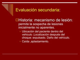 Evaluación secundaria : Historia: mecanismo de lesión : permite la sospecha de lesiones inicialmente no aparentes. Ubicación del paciente dentro del vehiculo .Localización después del choque: expulsado. Daño del vehículo. Caída ,aplastamiento. 