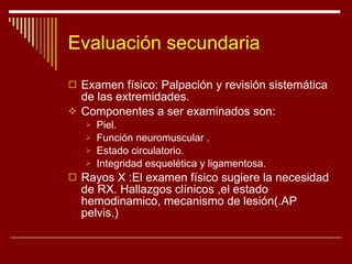 Evaluación secundaria Examen físico: Palpación y revisión sistemática de las extremidades. Componentes a ser examinados son: Piel.  Función neuromuscular . Estado circulatorio. Integridad esquelética y ligamentosa. Rayos X :El examen físico sugiere la necesidad de RX. Hallazgos clínicos ,el estado hemodinamico, mecanismo de lesión(.AP pelvis.) 
