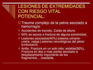 LESIONES DE EXTREMIDADES CON RIESGO VITAL POTENCIAL: Trauma complejo de la pelvis asociado a hemorragia : Accidentes de transito. Caída de altura. 65% se asocia a fractura de alguna extremidad. Lesiones asociadas(40%):sistema urinario-uretra ,vejiga.Lesiones neurológicas del plexo lumbosacro. Anillo. Fractura en un solo sitio: estable(56%). Fractura en dos o mas partes asociado a desplazamiento importante de los fragmentos….inestable. 
