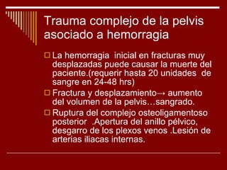Trauma complejo de la pelvis asociado a hemorragia La hemorragia  inicial en fracturas muy desplazadas puede causar la muerte del paciente.(requerir hasta 20 unidades  de sangre en 24-48 hrs) Fractura y desplazamiento ->  aumento del volumen de la pelvis…sangrado. Ruptura del complejo osteoligamentoso posterior  .Apertura del anillo pélvico, desgarro de los plexos venos .Lesión de arterias iliacas internas. 