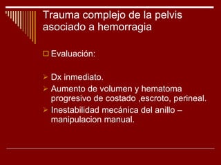 Trauma complejo de la pelvis asociado a hemorragia Evaluación: Dx inmediato. Aumento de volumen y hematoma progresivo de costado ,escroto, perineal. Inestabilidad mecánica del anillo –manipulacion manual. 