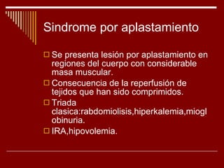 Sindrome por aplastamiento Se presenta lesión por aplastamiento en regiones del cuerpo con considerable masa muscular. Consecuencia de la reperfusión de tejidos que han sido comprimidos. Triada clasica:rabdomiolisis,hiperkalemia,mioglobinuria. IRA,hipovolemia. 