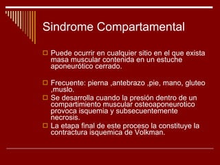 Sindrome Compartamental Puede ocurrir en cualquier sitio en el que exista masa muscular contenida en un estuche aponeurótico cerrado. Frecuente: pierna ,antebrazo ,pie, mano, gluteo ,muslo. Se desarrolla cuando la presión dentro de un compartimiento muscular osteoaponeurotico provoca isquemia y subsecuentemente necrosis. La etapa final de este proceso la constituye la contractura isquemica de Volkman. 