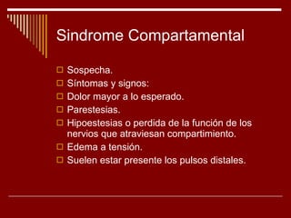 Sindrome Compartamental Sospecha. Síntomas y signos: Dolor mayor a lo esperado. Parestesias. Hipoestesias o perdida de la función de los nervios que atraviesan compartimiento. Edema a tensión. Suelen estar presente los pulsos distales. 