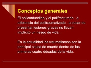 Conceptos generales El policontundido y el polifracturado  a  diferencia del politraumatizado , a pesar de presentar lesiones graves no llevan  implícito un riesgo de vida . En la actualidad los traumatismos son la principal causa de muerte dentro de las  primeras cuatro décadas de la vida. 