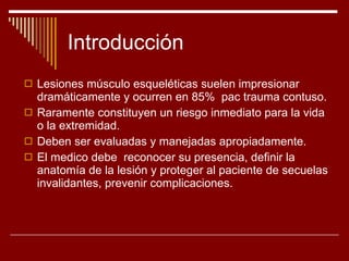 Introducción Lesiones músculo esqueléticas suelen impresionar dramáticamente y ocurren en 85%  pac trauma contuso. Raramente constituyen un riesgo inmediato para la vida o la extremidad. Deben ser evaluadas y manejadas apropiadamente. El medico debe  reconocer su presencia, definir la anatomía de la lesión y proteger al paciente de secuelas invalidantes, prevenir complicaciones. 