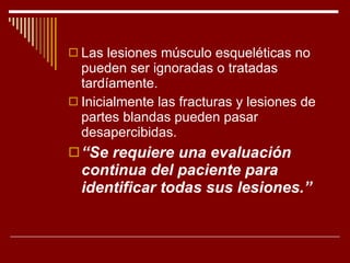 Las lesiones músculo esqueléticas no pueden ser ignoradas o tratadas tardíamente. Inicialmente las fracturas y lesiones de partes blandas pueden pasar desapercibidas. “ Se requiere una evaluación continua del paciente para identificar todas sus lesiones.” 