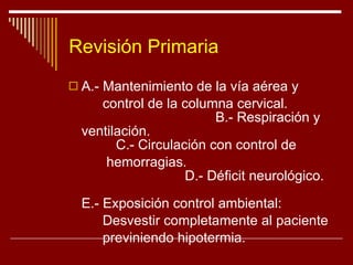 Revisión Primaria A.- Mantenimiento de la vía aérea y  control de la columna cervical.  B.- Respiración y ventilación.  C.- Circulación con control de hemorragias.  D.- Déficit neurológico.  E.- Exposición control ambiental:  Desvestir completamente al paciente  previniendo hipotermia.  
