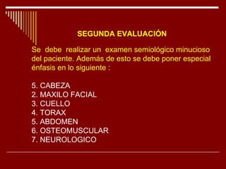SEGUNDA EVALUACIÓN   Se  debe  realizar un  examen semiológico minucioso  del paciente. Además de esto se debe poner especial  énfasis en lo siguiente :  CABEZA 2. MAXILO FACIAL 3. CUELLO 4. TORAX 5. ABDOMEN 6. OSTEOMUSCULAR 7. NEUROLOGICO 