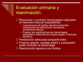 Evaluación primaria y reanimación . Reconocer y controlar hemorragias originadas en lesiones músculo esqueléticas:  Laceraciones de tejidos blandos profundos compromiso de estructuras vasculares…compresión directa. Pueden ser significativas las hemorragias asociadas a fracturas de huesos largos. Fracturas de fémur. Ferulizacion adecuada:sangrado-dolor. Fractura abierta :vendaje estéril y compresión suele controlar la hemorragia. Reanimación agresiva con fluidos. 