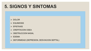 5. SIGNOS Y SINTOMAS
 DOLOR
 EQUIMOSIS
 EPISTAXIS
 CREPITACION OSEA
 OBSTRUCCION NASAL
 EDEMA
 DEFORMIDAD (DEPRESION, DESVIACION SEPTAL)
 
