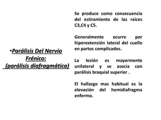 •Parálisis Del Nervio 
Frénico: 
(parálisis diafragmática) 
Se produce como consecuencia 
del estiramiento de las raíces 
C3,C4 y C5. 
Generalmente ocurre por 
hiperextensión lateral del cuello 
en partos complicados. 
La lesión es mayormente 
unilateral y se asocia con 
parálisis braquial superior . 
El hallazgo mas habitual es la 
elevación del hemidiafragma 
enfermo. 
 