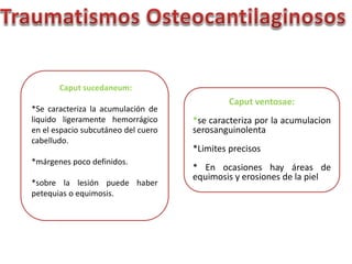 Caput ventosae: 
*se caracteriza por la acumulacion 
serosanguinolenta 
*Limites precisos 
* En ocasiones hay áreas de 
equimosis y erosiones de la piel 
Caput sucedaneum: 
*Se caracteriza la acumulación de 
liquido ligeramente hemorrágico 
en el espacio subcutáneo del cuero 
cabelludo. 
*márgenes poco definidos. 
*sobre la lesión puede haber 
petequias o equimosis. 
 
