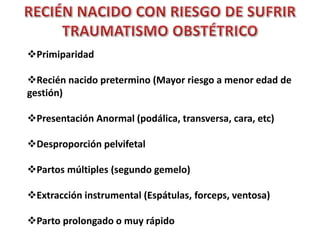 Primiparidad 
Recién nacido pretermino (Mayor riesgo a menor edad de 
gestión) 
Presentación Anormal (podálica, transversa, cara, etc) 
Desproporción pelvifetal 
Partos múltiples (segundo gemelo) 
Extracción instrumental (Espátulas, forceps, ventosa) 
Parto prolongado o muy rápido 
 