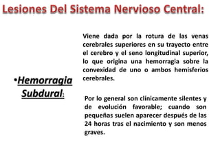•Hemorragia 
Subdural: 
Viene dada por la rotura de las venas 
cerebrales superiores en su trayecto entre 
el cerebro y el seno longitudinal superior, 
lo que origina una hemorragia sobre la 
convexidad de uno o ambos hemisferios 
cerebrales. 
Por lo general son clínicamente silentes y 
de evolución favorable; cuando son 
pequeñas suelen aparecer después de las 
24 horas tras el nacimiento y son menos 
graves. 
 