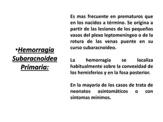 •Hemorragia 
Subaracnoidea 
Primaria: 
Es mas frecuente en prematuros que 
en los nacidos a término. Se origina a 
partir de las lesiones de los pequeños 
vasos del plexo leptomeníngeo o de la 
rotura de las venas puente en su 
curso subaracnoideo. 
La hemorragia se localiza 
habitualmente sobre la convexidad de 
los hemisferios y en la fosa posterior. 
En la mayoría de los casos de trata de 
neonatos asintomáticos o con 
síntomas mínimos. 
 