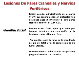 •Parálisis Facial: 
Existen parálisis principalmente de los pares 
VI y VII que generalmente son bilaterales y en 
ocasiones pueden involucrar a otro pares 
craneales como el III, V, IX Y XII. 
Pueden existir Otros tipos que seria por 
lesiones intraútero por compresión de la 
hemicara contra el hombro fetal. 
Por presión sobre la rama de la mandíbula 
del pie del fetal y Por la compresión de un 
tumor uterino. 
Su evolución mas habitual es la recuperación 
progresiva en días o en semanas. 
 