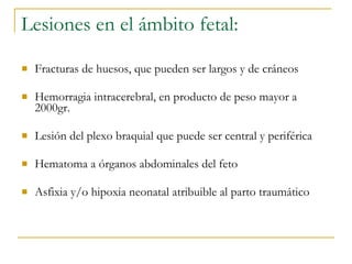 Fracturas de huesos, que pueden ser largos y de cráneos  Hemorragia intracerebral, en producto de peso mayor a 2000gr. Lesión del plexo braquial que puede ser central y periférica  Hematoma a órganos abdominales del feto  Asfixia y/o hipoxia neonatal atribuible al parto traumático  Lesiones en el ámbito fetal: 