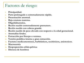 Factores de riesgo: Primiparidad. Parto prolongado o extremadamente rápido. Presentación anormal.  Baja estatura materna.  Oligohidramnios. Recién nacido extremadamente prematuro.  Recién nacido con cabeza grande. Recién nacido de peso elevado con respecto a la edad gestacional.  Anomalías fetales.  Extracción por fórceps o ventosa.  Versión podálica interna y gran extracción. Factores medicamentosos, barbitúricos, occitóxicos, anéstesicos. Macrosomía Desproporción céfalo-pélvica Distocia de hombros 