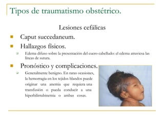 Tipos de traumatismo obstétrico.  Lesiones cefálicas Caput succedaneum.  Hallazgos físicos. Edema difuso sobre la presentación del cuero cabelludo: el edema atraviesa las líneas de sutura. Pronóstico y complicaciones. Generalmente benigno. En raras ocasiones, la hemorragia en los tejidos blandos puede originar  una  anemia  que  requiera una transfusión  o  pueda  conducir  a  una hiperbilirrubinemia  o  ambas  cosas.  