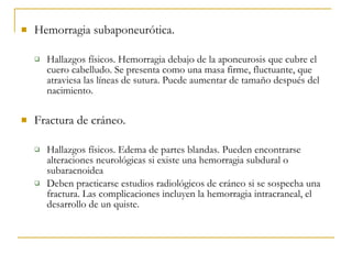 Hemorragia subaponeurótica. Hallazgos físicos. Hemorragia debajo de la aponeurosis que cubre el cuero cabelludo. Se presenta como una masa firme, fluctuante, que atraviesa las líneas de sutura. Puede aumentar de tamaño después del nacimiento. Fractura de cráneo. Hallazgos físicos. Edema de partes blandas. Pueden encontrarse alteraciones neurológicas si existe una hemorragia subdural o subaracnoidea Deben practicarse estudios radiológicos de cráneo si se sospecha una fractura. Las complicaciones incluyen la hemorragia intracraneal, el desarrollo de un quiste. 