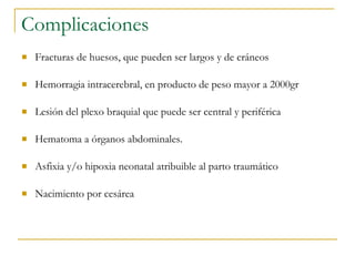Complicaciones Fracturas de huesos, que pueden ser largos y de cráneos  Hemorragia intracerebral, en producto de peso mayor a 2000gr  Lesión del plexo braquial que puede ser central y periférica  Hematoma a órganos abdominales. Asfixia y/o hipoxia neonatal atribuible al parto traumático  Nacimiento por cesárea 