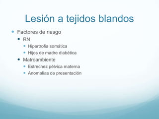 Lesión a tejidos blandos
 Factores de riesgo
   RN
     Hipertrofia somática
     Hijos de madre diabética
   Matroambiente
     Estrechez pélvica materna
     Anomalías de presentación
 
