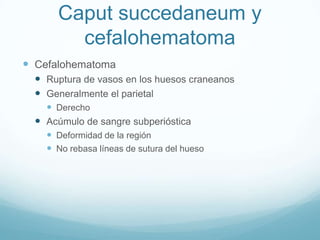 Caput succedaneum y
         cefalohematoma
 Cefalohematoma
   Ruptura de vasos en los huesos craneanos
   Generalmente el parietal
     Derecho
   Acúmulo de sangre subperióstica
     Deformidad de la región
     No rebasa líneas de sutura del hueso
 